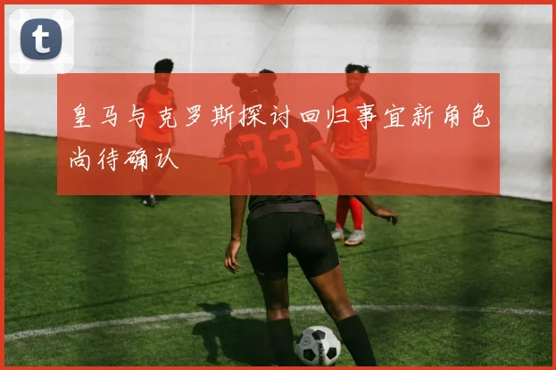 皇马与克罗斯探讨回归事宜新角色尚待确认