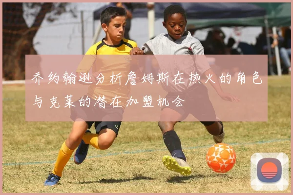 乔约翰逊分析詹姆斯在热火的角色与克莱的潜在加盟机会