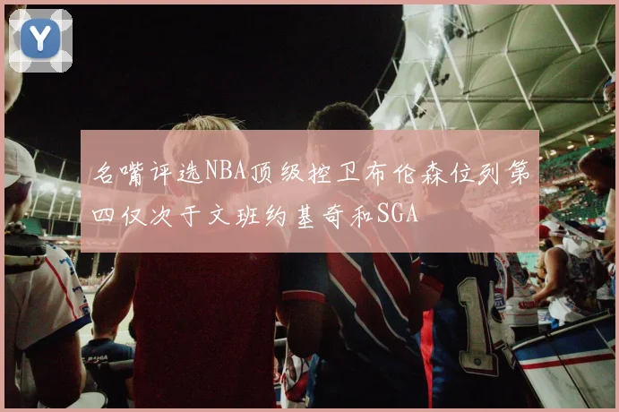名嘴评选NBA顶级控卫布伦森位列第四仅次于文班约基奇和SGA