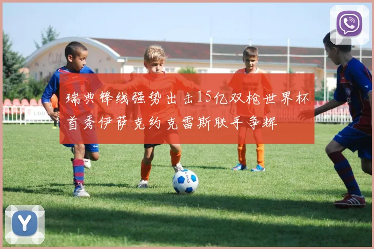 瑞典锋线强势出击15亿双枪世界杯首秀伊萨克约克雷斯联手争辉