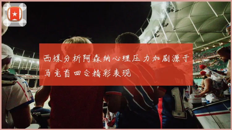 西媒分析阿森纳心理压力加剧源于马竞首回合精彩表现