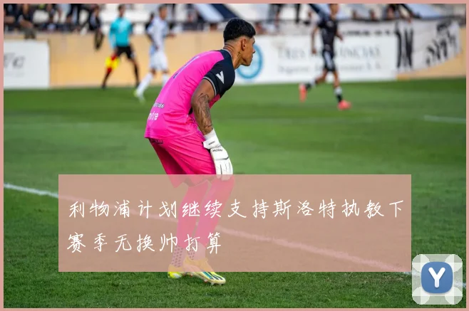 利物浦计划继续支持斯洛特执教下赛季无换帅打算
