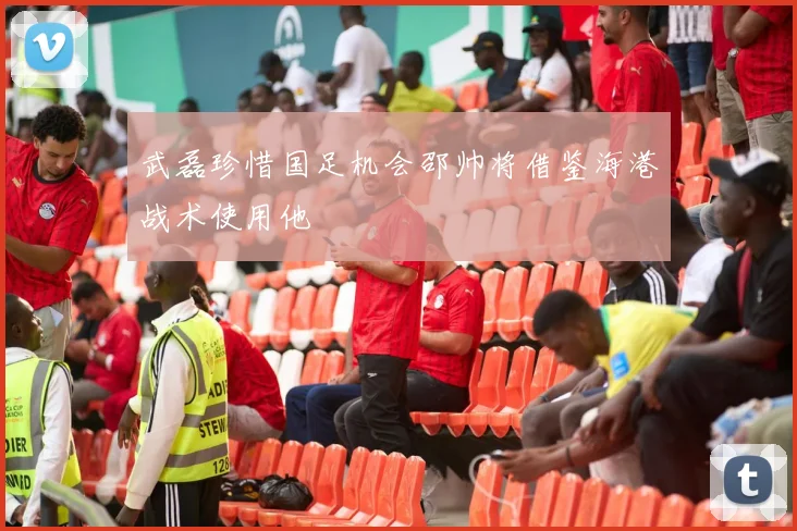 武磊珍惜国足机会邵帅将借鉴海港战术使用他