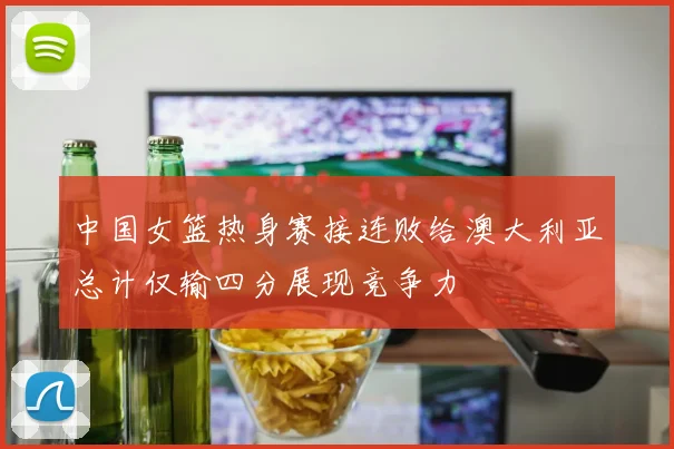中国女篮热身赛接连败给澳大利亚总计仅输四分展现竞争力