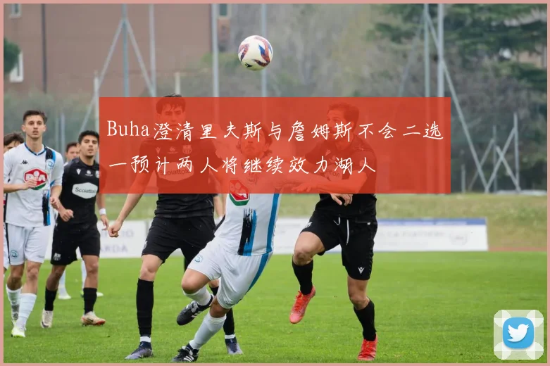 Buha澄清里夫斯与詹姆斯不会二选一预计两人将继续效力湖人