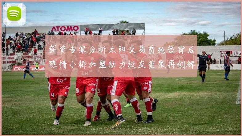 薪资专家分析太阳交易首轮签背后隐情小桥加盟助力校友重聚再创辉煌