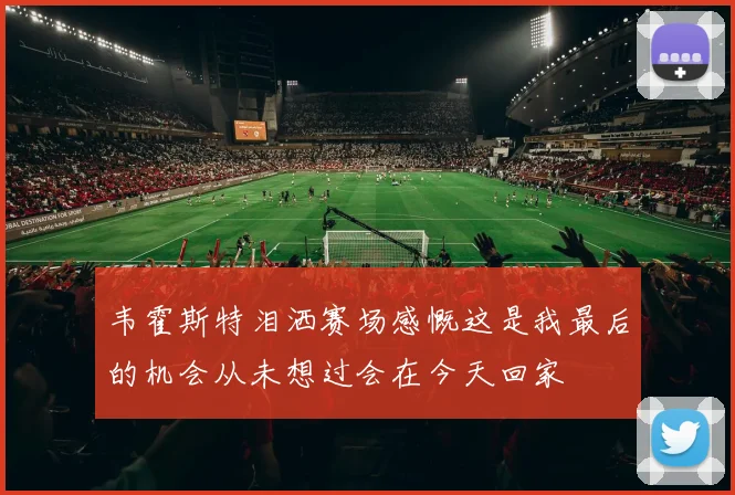 韦霍斯特泪洒赛场感慨这是我最后的机会从未想过会在今天回家