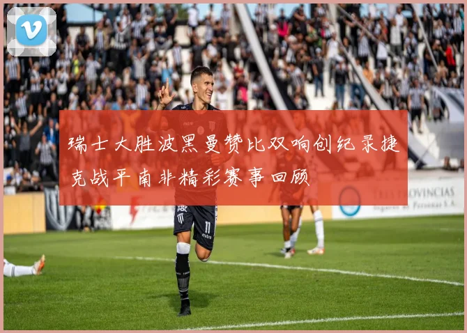 瑞士大胜波黑曼赞比双响创纪录捷克战平南非精彩赛事回顾